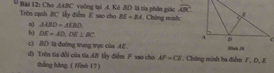 Cho △ ABC vuông tại A. Kẻ BD là tia phân giác widehat ABC. 
Trên cạnh BC lấy điểm E sao cho BE=BA Chứng minh: 
a) △ ABD=△ EBD. 
b) DE=AD, DE⊥ BC. 
c) BD là đường trung trực của AE. Hình 16 
d) Trên tia đối của tia AB lấy điểm F sao cho AF=CE. Chứng minh ba điểm F, D, E
thắng hǎng. ( Hình 17)