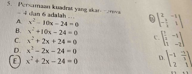 Persamaan kuadrat yang akar- rva
- 4 dan 6 adalah ...
A. x^2-10x-24=0
beginbmatrix 2&-1 - 3/2 &1endbmatrix
B. x^2+10x-24=0
C. x^2+2x+24=0
C. beginbmatrix  3/2 &-1 1&-2endbmatrix
D. x^2-2x-24=0
E. x^2+2x-24=0
D. beginbmatrix -1& (-1)/3  2&1endbmatrix
53