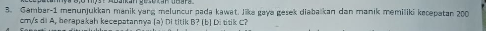 Eccputumnya 8,0 mys? Abankan gesekan ddara. 
3. Gambar-1 menunjukkan manik yang meluncur pada kawat. Jika gaya gesek diabaikan dan manik memiliki kecepatan 200
cm/s di A, berapakah kecepatannya (a) Di titik B? (b) Di titik C?