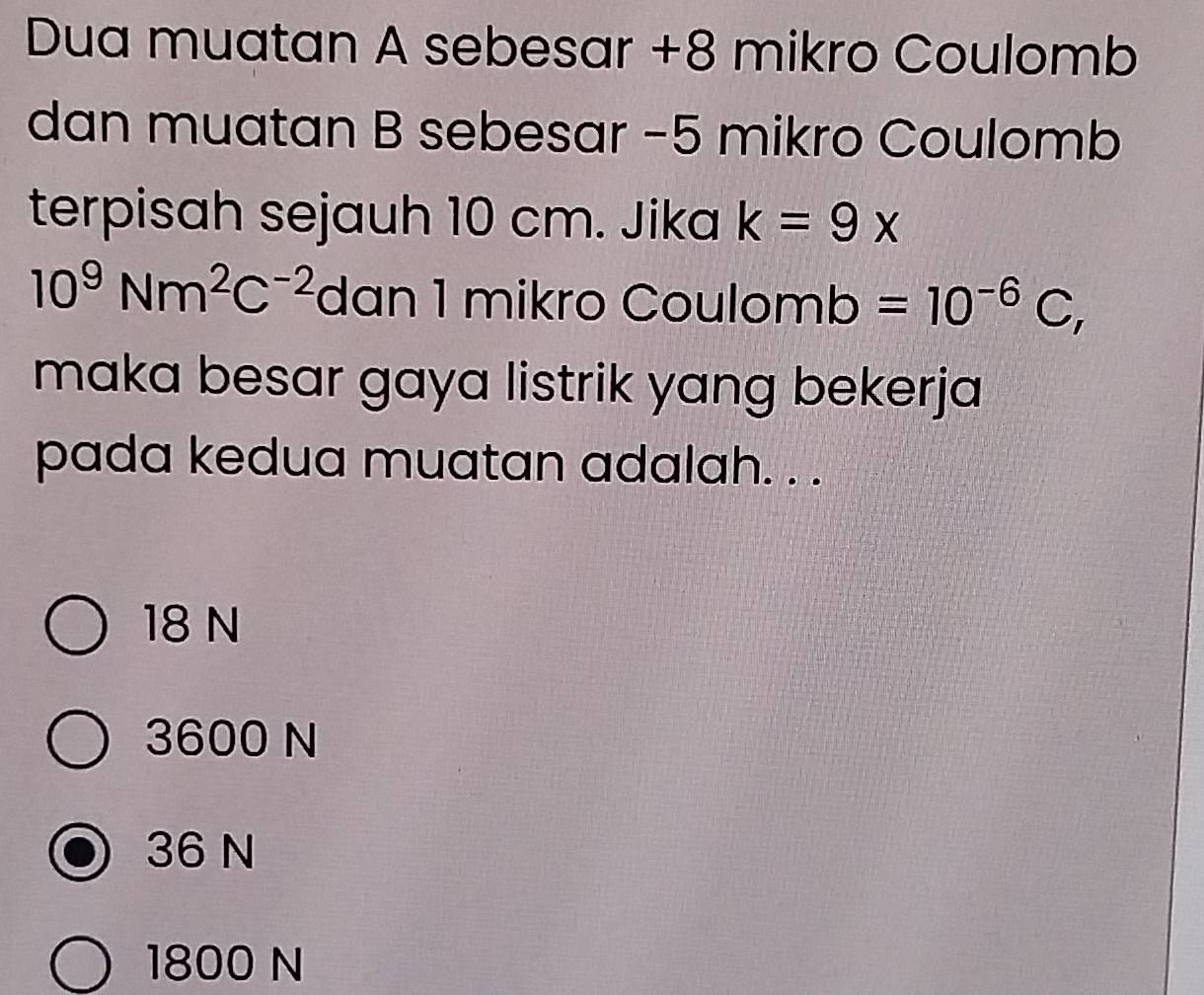 Dua muatan A sebesar +8 mikro Coulomb
dan muatan B sebesar −5 mikro Coulomb
terpisah sejauh 10 cm. Jika k=9x
10^9Nm^2C^(-2) dan 1 mikro Cou lomb=10^(-6)C, 
maka besar gaya listrik yang bekerja
pada kedua muatan adalah. . .
18 N
3600 N
36 N
1800 N