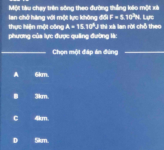 Một tàu chạy trên sông theo đường thẳng kéo một xà
Ian chở hàng với một lực không đổi F=5.10^3N. Lực
thực hiện một công A=15.10^6J thì xà lan rời chỗ theo
phương của lực được quãng đường là:
_Chọn một đáp án đúng_
A 6km.
B 3km.
C 4km.
D 5km.