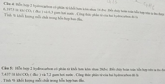 Hỗn hợp 2 hydrocarbon có phân từ khối hơn kém nhau 14 đvc .Đốt cháy hoàn toàn hỗn hợp trên ta thu được
6,1975 lít khí CO_2 ( đkc ) và 6,3 gam hơi nước . Công thức phần tử của hai hydrocarbon đó là 
Tính % khối lượng mỗi chất trong hỗn hợp ban đầu. 
Câu 5: Hỗn hợp 2 hydrocarbon có phân tử khối hơn kém nhau 28đvc.Đốt cháy hoàn toàn hỗn hợp trên ta thu đư
7,437 lít khí CO_2 ( đkc ) và 7,2 gam hơi nước . Công thức phân tử của hai hydrocarbon đó là 
. Tính % khối lượng mỗi chất trong hỗn hợp ban đầu.