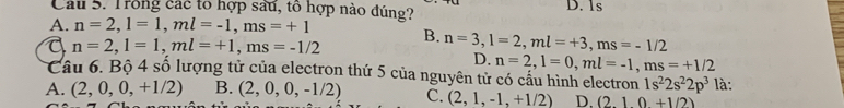 Cau 5. Trong các to hợp sau, tổ hợp nào đúng? D. 1s
A. n=2, l=1, ml=-1, ms=+1 B. n=3, l=2, ml=+3, ms=-1/2
n=2, l=1, ml=+1, ms=-1/2
D. n=2, l=0, ml=-1, ms=+1/2
Câu 6. Bộ 4 số lượng tử của electron thứ 5 của nguyên tử có cấu hình electron 1s^22s^22p^3
A. (2,0,0,+1/2) B. (2,0,0,-1/2) C. (2,1,-1,+1/2) D. (210+1/2) là: