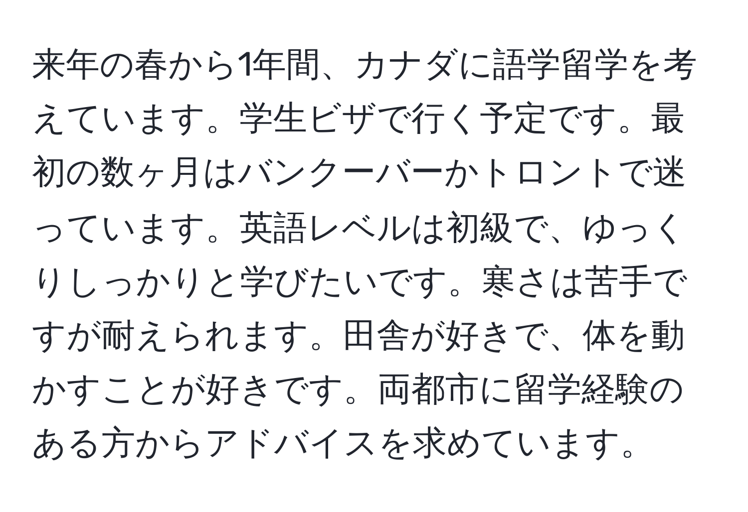 来年の春から1年間、カナダに語学留学を考えています。学生ビザで行く予定です。最初の数ヶ月はバンクーバーかトロントで迷っています。英語レベルは初級で、ゆっくりしっかりと学びたいです。寒さは苦手ですが耐えられます。田舎が好きで、体を動かすことが好きです。両都市に留学経験のある方からアドバイスを求めています。