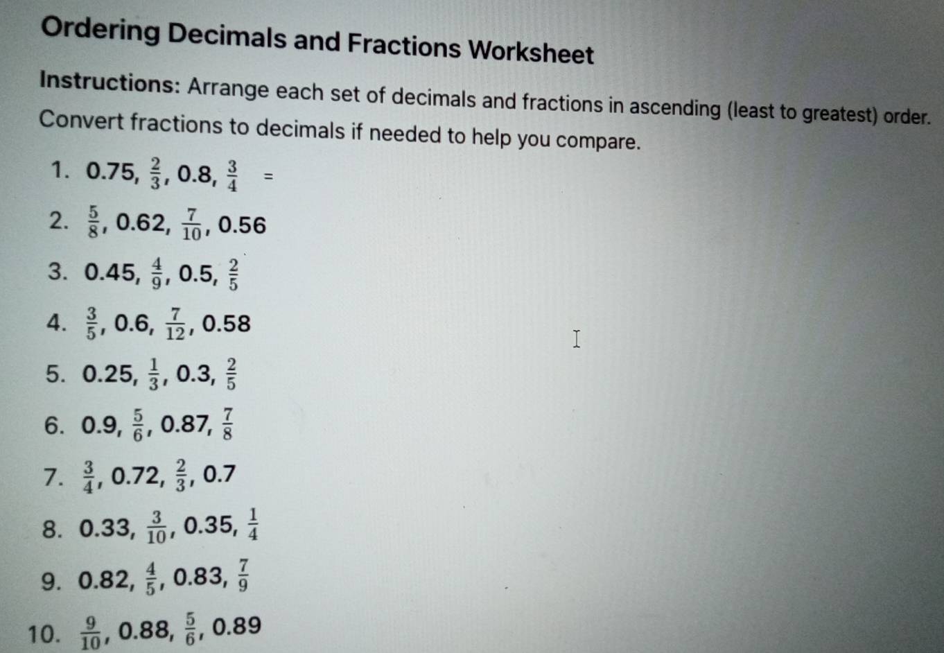 Ordering Decimals and Fractions Worksheet 
Instructions: Arrange each set of decimals and fractions in ascending (least to greatest) order. 
Convert fractions to decimals if needed to help you compare. 
1. 0.75,  2/3 , 0.8,  3/4 =
2.  5/8 , 0.62,  7/10 , 0.56
3. 0.45,  4/9 , 0.5,  2/5 
4.  3/5 , 0.6,  7/12 , 0.58
5. 0.25,  1/3 , 0.3,  2/5 
6. 0.9,  5/6 , 0.87,  7/8 
7.  3/4 , 0.72,  2/3 , 0.7
8. 0.33,  3/10 , 0.35,  1/4 
9. 0.82,  4/5 , 0.83,  7/9 
10.  9/10 , 0.88,  5/6 , 0.89