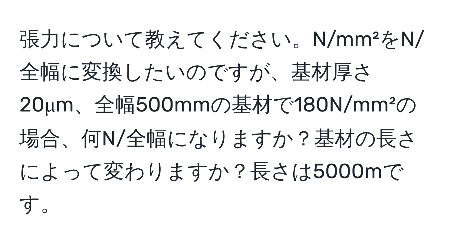 張力について教えてください。N/mm²をN/全幅に変換したいのですが、基材厚さ20μm、全幅500mmの基材で180N/mm²の場合、何N/全幅になりますか？基材の長さによって変わりますか？長さは5000mです。