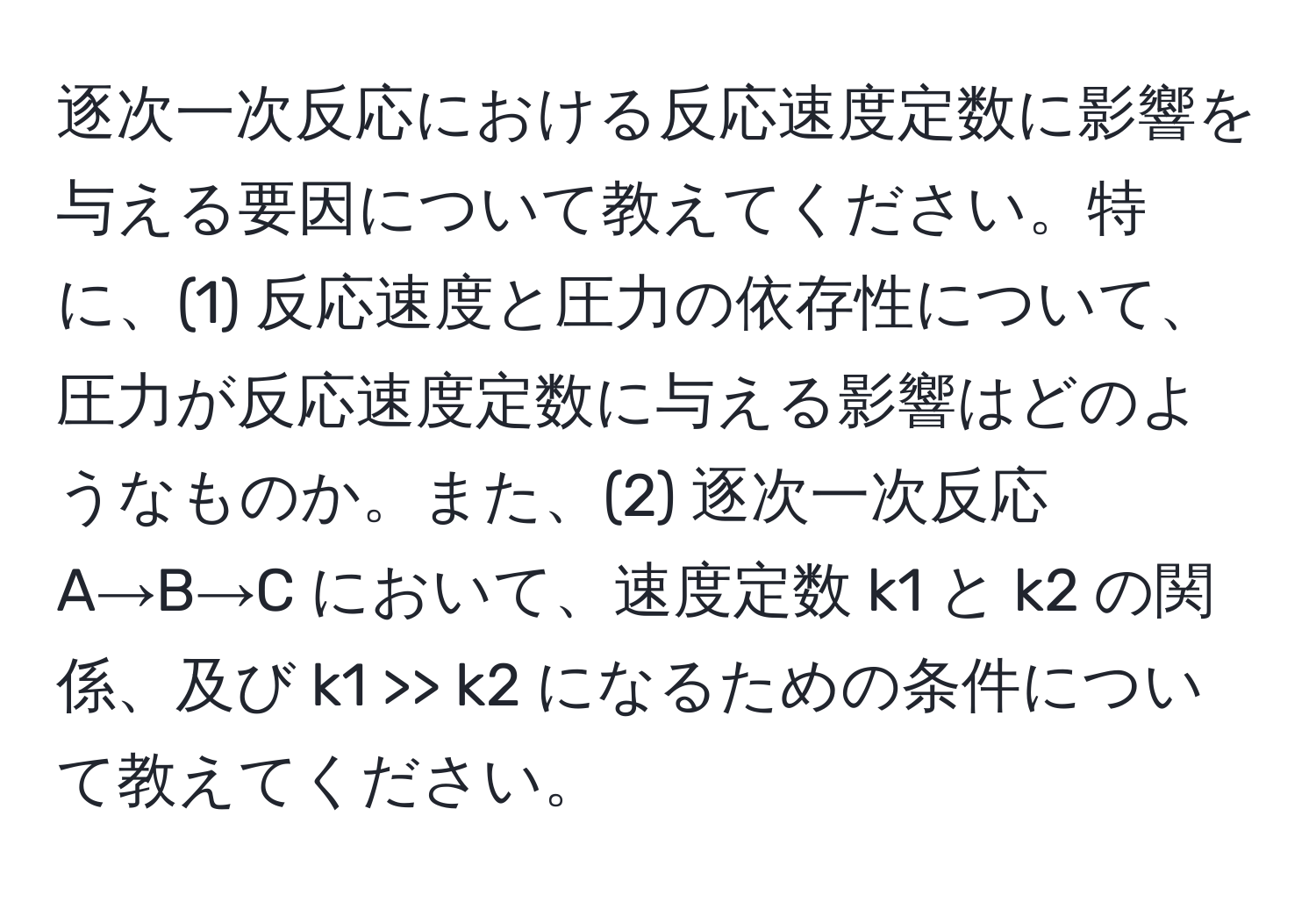 逐次一次反応における反応速度定数に影響を与える要因について教えてください。特に、(1) 反応速度と圧力の依存性について、圧力が反応速度定数に与える影響はどのようなものか。また、(2) 逐次一次反応 A→B→C において、速度定数 k1 と k2 の関係、及び k1 >> k2 になるための条件について教えてください。