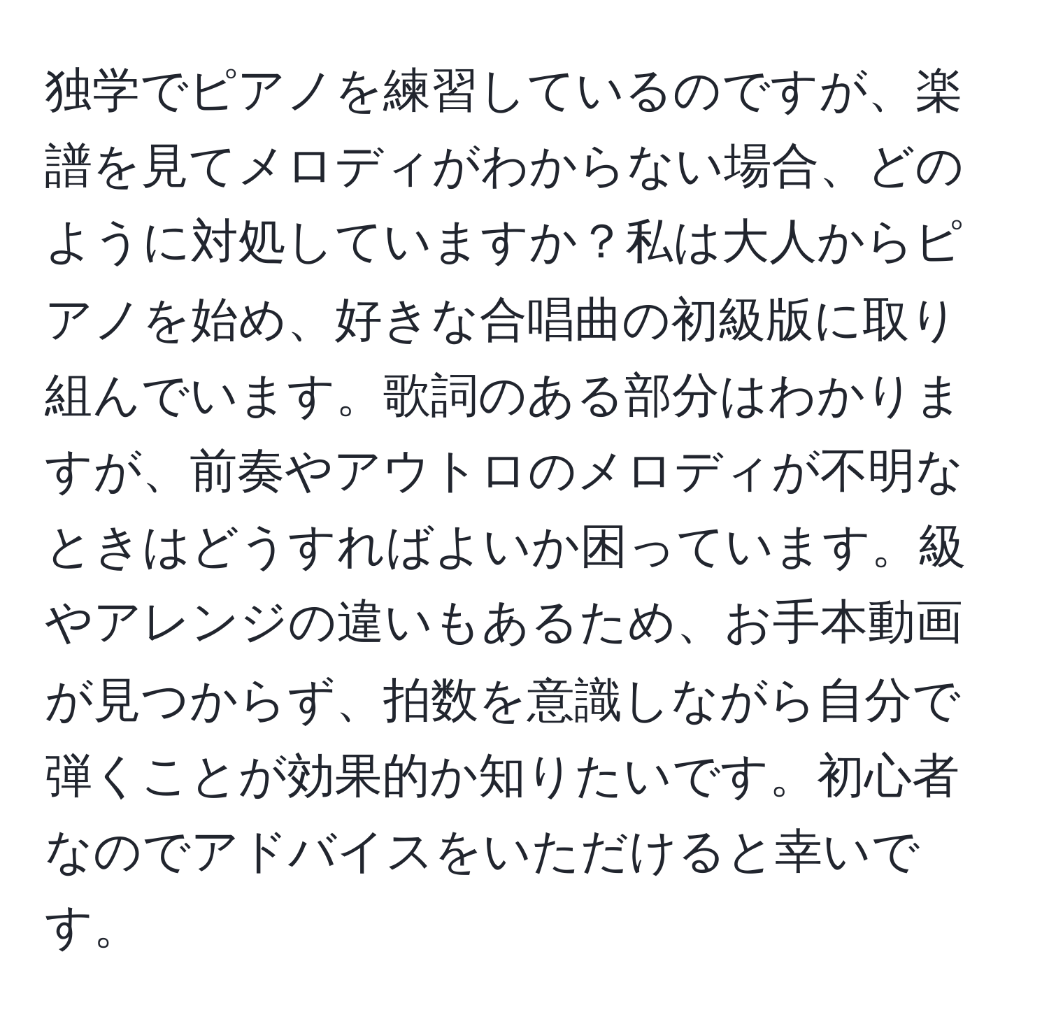 独学でピアノを練習しているのですが、楽譜を見てメロディがわからない場合、どのように対処していますか？私は大人からピアノを始め、好きな合唱曲の初級版に取り組んでいます。歌詞のある部分はわかりますが、前奏やアウトロのメロディが不明なときはどうすればよいか困っています。級やアレンジの違いもあるため、お手本動画が見つからず、拍数を意識しながら自分で弾くことが効果的か知りたいです。初心者なのでアドバイスをいただけると幸いです。