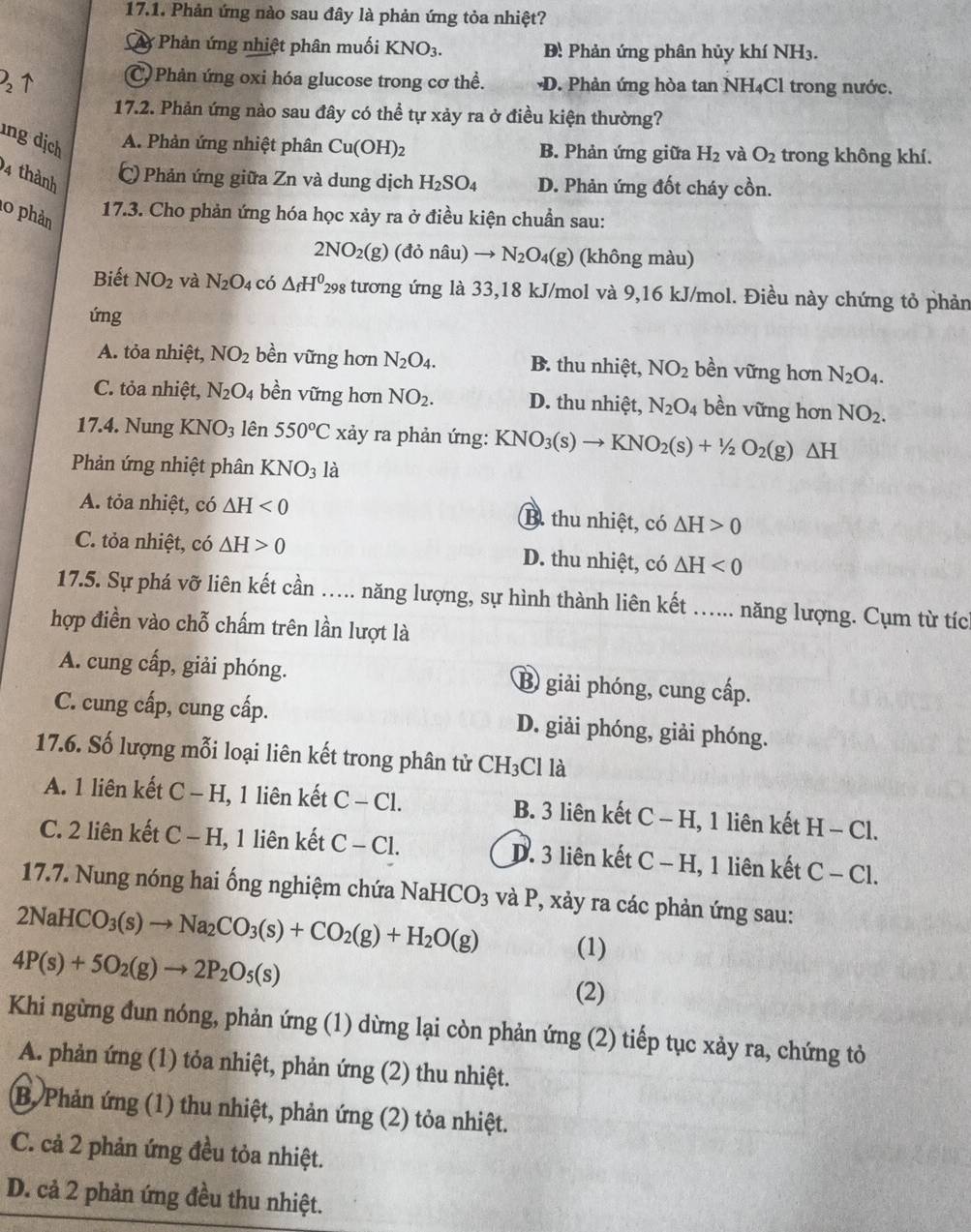 Phản ứng nào sau đây là phản ứng tỏa nhiệt?
y Phản ứng nhiệt phân muối KNO_3. Đ: Phản ứng phân hủy khí NH3.
2↑ C Phản ứng oxi hóa glucose trong cơ thể. D. Phản ứng hòa tan NH₄Cl trong nước.
17.2. Phản ứng nào sau đây có thể tự xảy ra ở điều kiện thường?
ng dịch A. Phản ứng nhiệt phân Cu(OH)_2 B. Phản ứng giữa H_2 và O_2 trong không khí.
94 thành
C Phản ứng giữa Zn và dung dịch H_2SO_4 D. Phản ứng đốt cháy cồn.
17.3. Cho phản ứng hóa học xảy ra ở điều kiện chuẩn sau:
2NO_2(g) (đỏ nâu) N_2O_4(g) (không màu)
10 phản N_2O_4 có △ _fH^0 298 tương ứng là 33,18 kJ/mol và 9,16 kJ/mol. Điều này chứng tỏ phản
Biết NO_2 và
ứng
A. tỏa nhiệt, NO_2 bền vững hơn N_2O_4. B. thu nhiệt, NO_2 bền vững hơn N_2O_4.
C. tỏa nhiệt, N_2O_4 bền vững hơn NO_2. D. thu nhiệt, N_2O_4 bền vững hơn NO_2.
17.4. Nung KNO_3 lên 550°C xảy ra phản ứng: I KNO_3(s)to KNO_2(s)+1/2O_2(g)△ H
Phản ứng nhiệt phân KNO_3 là
A. tỏa nhiệt, có △ H<0</tex> B. thu nhiệt, có △ H>0
C. tỏa nhiệt, có △ H>0 D. thu nhiệt, có △ H<0</tex>
17.5. Sự phá vỡ liên kết cần ….... năng lượng, sự hình thành liên kết …... năng lượng. Cụm từ tích
hợp điền vào chỗ chấm trên lần lượt là
A. cung cấp, giải phóng. B giải phóng, cung cấp.
C. cung cấp, cung cấp. D. giải phóng, giải phóng.
17.6. Số lượng mỗi loại liên kết trong phân tử CH_3 Cl là
A. 1 liên kết C -H 1, 1 liên kết C-Cl. B. 3 liên kết C-H 1, 1 liên kết H − Cl.
C. 2 liên kết C-H 1, 1 liên kết C-C1. D. 3 liên kết C-H 1, 1 liên kết C-C1.
17.7. Nung nóng hai ống nghiệm chứa NaHCO_3 và P, xảy ra các phản ứng sau:
2NaHCO_3(s)to Na_2CO_3(s)+CO_2(g)+H_2O(g) (1)
4P(s)+5O_2(g)to 2P_2O_5(s)
(2)
Khi ngừng đun nóng, phản ứng (1) dừng lại còn phản ứng (2) tiếp tục xảy ra, chứng tỏ
A. phản ứng (1) tỏa nhiệt, phản ứng (2) thu nhiệt.
B, Phản ứng (1) thu nhiệt, phản ứng (2) tỏa nhiệt.
C. cả 2 phản ứng đều tỏa nhiệt.
D. cả 2 phản ứng đều thu nhiệt.