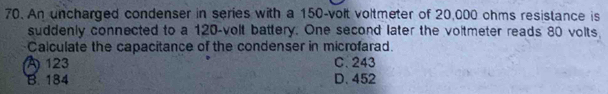 An uncharged condenser in series with a 150-volt voltmeter of 20,000 ohms resistance is
suddenly connected to a 120-volt battery. One second later the voltmeter reads 80 volts,
Calculate the capacitance of the condenser in microfarad.
A 123 C. 243
B. 184 D. 452