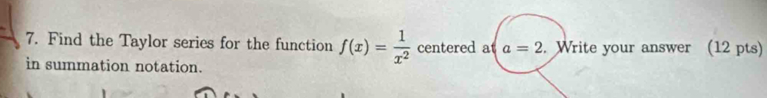 Find the Taylor series for the function f(x)= 1/x^2  centered at a=2. Write your answer (12 pts) 
in summation notation.