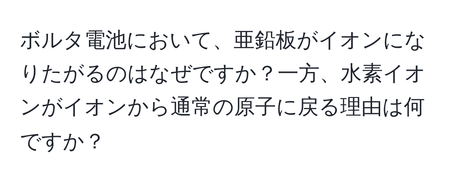 ボルタ電池において、亜鉛板がイオンになりたがるのはなぜですか？一方、水素イオンがイオンから通常の原子に戻る理由は何ですか？