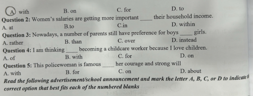 A with B. on C. for D. to
Question 2: Women’s salaries are getting more important _their household income.
A. at B.to C.in D. within
Question 3: Nowadays, a number of parents still have preference for boys _girls.
A. rather B. than C. over D. instead
Question 4: I am thinking _becoming a childcare worker because I love children.
A. of B. with C. for D. on
Question 5: This policewoman is famous _her courage and strong will
A. with B. for C. on D. about
Read the following advertisement/school announcement and mark the letter A, B, C, or D to indicate#
correct option that best fits each of the numbered blanks