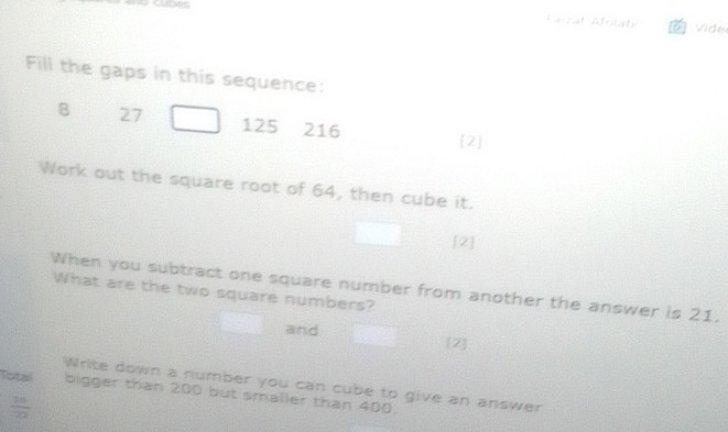 Farzat Afoliat a Vide 
Fill the gaps in this sequence: 
B 27 125 216 [2] 
Work out the square root of 64, then cube it. 
[2] 
When you subtract one square number from another the answer is 21. 
What are the two square numbers? 
and [2] 
Write down a number you can cube to give an answer 
Total bigger than 200 but smaller than 400.
 16/20 