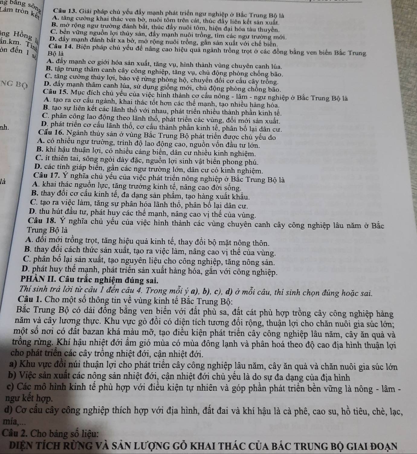 ng băng sông  Câu 13. Giải pháp chủ yếu đầy mạnh phát triển ngư nghiệp ở Bắc Trung Bộ là
Làm tròn kết A. tăng cường khai thác ven bờ, nuôi tôm trên cát, thúc đầy liên kết sản xuất,
B. mở rộng ngư trường đánh bắt, thúc đầy nuôi tôm, hiện đại hóa tàu thuyền.
C. bền vững nguồn lợi thủy sản, đầy mạnh nuôi trồng, tìm các ngư trường mới.
ông Hồng là
D. đầy mạnh đánh bắt xa bờ, mở rộng nuôi trồng, gắn sản xuất với chế biến.
in.km. Tính
Câu 14. Biện pháp chủ yếu đề nâng cao hiệu quả ngành trồng trọt ở các đồng bằng ven biển Bắc Trung
òn đến 1 số Bộ là
A. đầy mạnh cơ giới hóa sản xuất, tăng vụ, hình thành vùng chuyên canh lúa.
B. tập trung thâm canh cây công nghiệp, tăng vụ, chủ động phòng chống bão.
C. tăng cường thủy lợi, bảo vệ rừng phòng hộ, chuyển đổi cơ cấu cây trồng.
Ng Bộ D. đầy mạnh thâm canh lúa, sử dụng giống mới, chủ động phòng chống bão.
Câu 15. Mục đích chủ yếu của việc hình thành cơ cấu nông - lâm - ngư nghiệp ở Bắc Trung Bộ là
A. tạo ra cơ cấu ngành, khai thác tốt hơn các thế mạnh, tạo nhiều hàng hóa.
B. tạo sự liên kết các lãnh thổ với nhau, phát triển nhiều thành phần kinh tế.
C. phân công lao động theo lãnh thổ, phát triền các vùng, đổi mới sản xuất.
D. phát triển cơ cấu lãnh thổ, cơ cấu thành phần kinh tế, phân bố lại dân cư.
nh. Cấu 16. Ngành thủy sản ở vùng Bắc Trung Bộ phát triển được chủ yếu do
A. có nhiều ngư trường, trình độ lao động cao, nguồn vốn đầu tư lớn.
B. khí hậu thuận lợi, có nhiều cảng biền, dân cư nhiều kinh nghiệm.
C. ít thiên tai, sông ngòi dày đặc, nguồn lợi sinh vật biển phong phú.
D. các tỉnh giáp biển, gần các ngư trường lớn, dân cư có kinh nghiệm.
Câu 17. Ý nghĩa chủ yếu của việc phát triển nông nghiệp ở Bắc Trung Bộ là
là A. khai thác nguồn lực, tăng trưởng kinh tế, nâng cao đời sống.
B. thay đổi cơ cầu kinh tế, đa dạng sản phầm, tạo hàng xuất khẩu.
C. tạo ra việc làm, tăng sự phân hóa lãnh thổ, phân bố lại dân cư.
D. thu hút đầu tư, phát huy các thế mạnh, nâng cao vị thế của vùng.
Câu 18. Ý nghĩa chủ yếu của việc hình thành các vùng chuyên canh cây công nghiệp lâu năm ở Bắc
Trung Bộ là
A. đổi mới trồng trọt, tăng hiệu quả kinh tế, thay đổi bộ mặt nông thôn.
B. thay đổi cách thức sản xuất, tạo ra việc làm, nâng cao vị thế của vùng.
C. phân bố lại sản xuất, tạo nguyên liệu cho công nghiệp, tăng nông sản.
D. phát huy thể mạnh, phát triển sản xuất hàng hóa, gắn với công nghiệp.
PHÀN II. Câu trắc nghiệm đúng sai.
Thí sinh trả lời từ câu 1 đến câu 4. Trong mỗi ý a), b), c), d) ở mỗi câu, thí sinh chọn đúng hoặc sai.
Câu 1. Cho một số thông tin về vùng kinh tế Bắc Trung Bộ:
Bắc Trung Bộ có dải đồng bằng ven biển với đất phù sa, đất cát phù hợp trồng cây công nghiệp hàng
năm và cây lương thực. Khu vực gò đồi có diện tích tương đối rộng, thuận lợi cho chăn nuôi gia súc lớn;
một số nơi có đất bazan khá màu mỡ, tạo điều kiện phát triển cây công nghiệp lâu năm, cây ăn quả và
trồng rừng. Khí hậu nhiệt đới ẩm gió mùa có mùa đông lạnh và phân hoá theo độ cao địa hình thuận lợi
cho phát triển các cây trồng nhiệt đới, cận nhiệt đới.
a) Khu vực đồi núi thuận lợi cho phát triển cây công nghiệp lâu năm, cây ăn quả và chăn nuôi gia súc lớn
b) Việc sản xuất các nông sản nhiệt đới, cận nhiệt đới chủ yếu là do sự đa dạng của địa hình
c) Các mô hình kinh tế phù hợp với điều kiện tự nhiên và góp phần phát triển bền vững là nông - lâm -
ngư kết hợp.
d) Cơ cầu cây công nghiệp thích hợp với địa hình, đất đai và khí hậu là cà phê, cao su, hồ tiêu, chè, lạc,
mía,...
Câu 2. Cho bảng số liệu:
DiệN tícH rừnG VÀ sảN lượnG gỗ khai thác của bÁC trung bộ giai đoạn