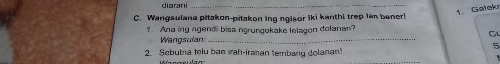 diarani_ 
1. Gatekr 
C. Wangsulana pitakon-pitakon ing ngisor iki kanthi trep lan bener! 
1. Ana ing ngendi bisa ngrungokake lelagon dolanan? 
Cu 
Wangsulan:_ 
s 
2. Sebutna telu bae irah-irahan tembang dolanan! 
Wangsulan 
_