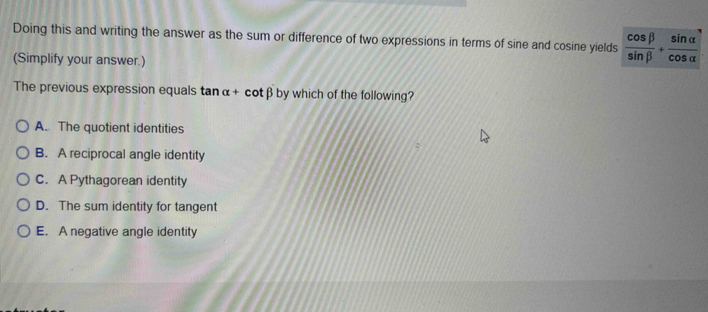 Doing this and writing the answer as the sum or difference of two expressions in terms of sine and cosine yields  cos beta /sin beta  + sin alpha /cos alpha  
(Simplify your answer.)
The previous expression equals tan alpha + C. tβby which of the following? 1
A. The quotient identities
B. A reciprocal angle identity
C. A Pythagorean identity
D. The sum identity for tangent
E. A negative angle identity