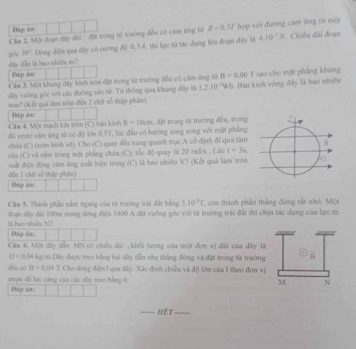 DĐáp án:
Câu 2. Một đoạn dây dài  đặt trong từ trường đều có cảm ứng từ B=0,5T hợp với đường cảm ứng từ một
góc 30° 7. Dòng điện qua dây có cường độ 0,54, thì lực từ tác dụng lên đoạn đây là 4.10^(-2)N. Chiều đài đoạn
đây dẫn là bao nhiêu m?
Đáp án:
Câu 3. Một khung dây hình tròn đặt trong từ trường đều có cảm ứng từ B=0.06 T sao cho mặt pháng khung
dây vuông gốc với các đường sức từ. Từ thông qua khung dây là 1,2.10^(-5)Wb. Bán kính vòng dây là bao nhiều
mm? (Kết quả làm tròn đền 2 chữ số thập phân)
Đáp ản:
Câu 4. Một mạch kín tròn (C) bán kính R=10cm , đặt trong từ trường đều, trong
đó vecto cảm ứng từ có độ lớn 0,5T, lúc đầu có hướng song song với mặt phăng
chửa (C) (xem hình vẽ). Cho (C) quay đều xung quanh trục A cố định đi qua tâm
của (C) và nằm trong mặt phẳng chửa (C); tốc độ quay là 20 rad/s . Lúc t=3s,
suất điện động cảm ứng xuất hiện trong (C) là bao nhiêu V? (Kết quả làm tròn 
đến 1 chữ số thập phân)
Đáp án:
Câu 5. Thành phần nằm ngang của từ trường trải đất bằng 3.10^(-5)T T, còn thành phần thẳng đứng rất nhó. Một
đoạn dây dài 100m mang dòng điện 1400 A đặt vuông góc với từ trường trái đất thì chịu tác dụng của lực từ
là bao nhiêu N?
Đáp án:
Câu 6. Một dây dẫn MN có chiều dài ,khối lượng của một đơn vị dài của dây là
D=0.04kg/m Dây được treo bằng hai dây dẫn nhẹ thắng đứng và đặt trong từ trường
overline B
dều có B=0.04 1 T. Cho dòng điện l qua dây. Xác đinh chiều và độ lớn của I theo đơn vị
ampe để lực căng của các dây treo bằng 0. N
M
Đáp án:
_hết_