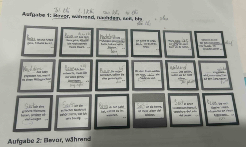 Aufgabe 1: Bevor, während, nachdem, seit, bis 
äch aus dem 
Nachde sä e== 
bis 
Drüt t, ich zur Arbeit Haus gehe, käme Prüfungen geschrietien hatte, bokam sie ihr ch suche so lange, ich die Briße Warte bi516 ich fert ig bin, dann No Ad , in das Baby eufpassen, Könntest du auf 
gehe, frühstücke ich. ich noch schnell finde. ann lch dir helfen 
meine Haare. einkaufen gehe? . 
A 
das Baby 
Nächdem SL W ich ihm ia unt Mit dem Essen warten , alle _Opa schläft, _er opecient 
gegessen hat, macht antworte, muss ich 
es einen Mittagsschlaf. mir alles genau schreiben, sollten Sie alles genau lesen. wir noch. Gaste da sind. sollten wir ihn nicht wird, muss seine Frau auf dem Gang warten. 
stören. 
überlezen. ← 
Sort 
twir eine Sert ich die sev _er einen 5 _ Sie nạch 
größere Wohnung schlechte Nachricht du den Äpfel ich sie kenne, Deutschkurs besucht, 
haben, streiten wir gehört hatte, war ich isst, solitest du ihn waschen. _ist mein Leben viel schöner. versteht er die Leute viel besser, müssen Sie ein Visum Algerien reiser 
viel weniger. . sehr traurig. beantragen 
Aufgabe 2: Bevor, während