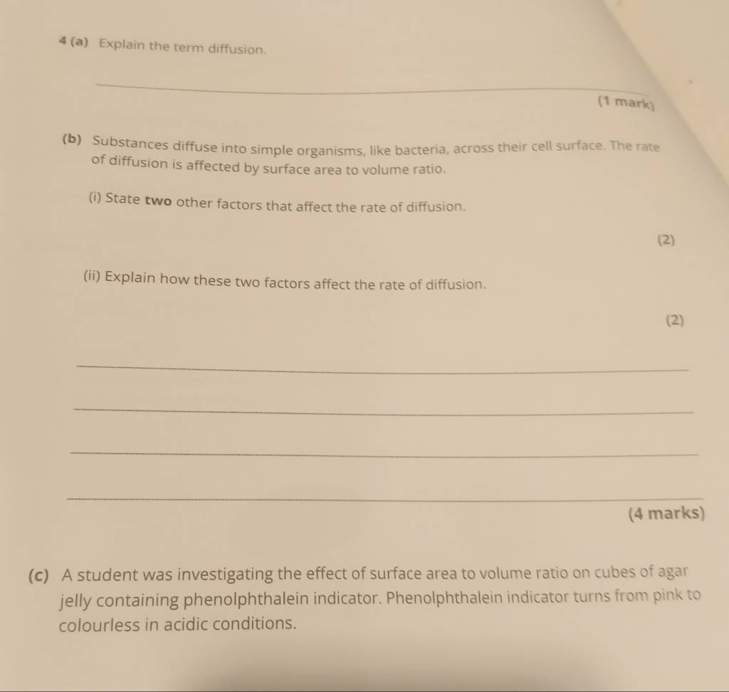 4 (a) Explain the term diffusion. 
_ 
(1 mark) 
(b) Substances diffuse into simple organisms, like bacteria, across their cell surface. The rate 
of diffusion is affected by surface area to volume ratio. 
(i) State two other factors that affect the rate of diffusion. 
(2) 
(ii) Explain how these two factors affect the rate of diffusion. 
(2) 
_ 
_ 
_ 
_ 
(4 marks) 
(c) A student was investigating the effect of surface area to volume ratio on cubes of agar 
jelly containing phenolphthalein indicator. Phenolphthalein indicator turns from pink to 
colourless in acidic conditions.