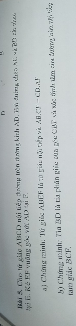 D
B
Bài 5. Cho tứ giác ABCD nội tiếp đường tròn đường kính AD. Hai đường chéo AC và BD cắt nhau 
tại E. Kẻ EF vuông góc với AD tại F. 
a) Chứng minh: Tứ giác ABEF là tứ giác nội tiếp và AB.CF=CD.AF
b) Chứng minh: Tia BD là tia phân giác của góc CBF và xác định tâm của đường tròn nội tiếp 
tam giác BCF.