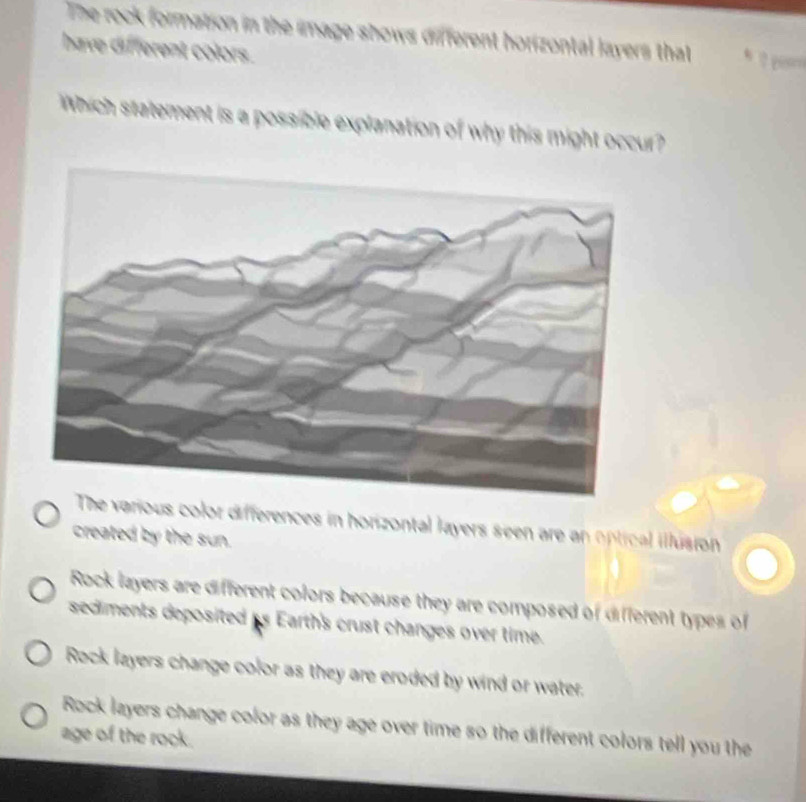 The rock formation in the image shows different h rizontal lavers that * 
have different colors.
Which statement is a possible explanation of why this might occur?
he various color differences in horizontal layers seen are an optical illúsion
created by the sun.
Rock layers are different colors because they are composed of different types of
sediments deposited is Earth's crust changes over time.
Rock layers change color as they are eroded by wind or water.
Rock layers change color as they age over time so the different colors tell you the
age of the rock.