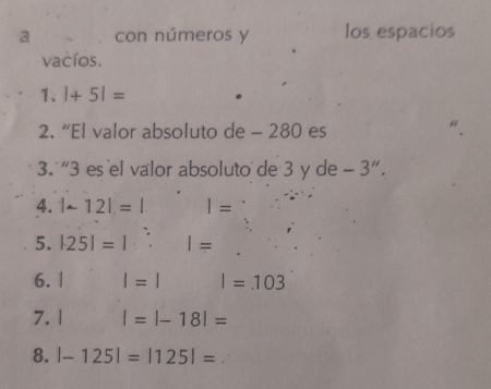 a con números y los espacios 
vacíos. 
1、 |+5|=
2. “El valor absoluto de - 280 es 
3. “ 3 es el valor absoluto de 3 y de -3''. 
4. |-12|=| I=
5. |25|=|:||=
6. | l=l I=103
7. 1 |=|-18|=
8. |-125|=|125|=