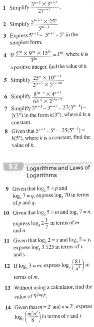 Simplify  (3^(n+2)* 9^(n+3))/27^(n+3) .
2 Simplify  (5^(4n+2)* 25^n)/5^(6n-1) .
3 Express 5^(n+2)-5^(n+1)-5^n in the
simplest form.
4 If  (5^(6n)* 9^(4n)* 15^(2n))/3^(2n) =k^(8n) , where k is
a positive integer, find the value of k.
5 Simplify  (25^m* 10^(m+1))/2^(m-1)* 5^(2+3m) .
6 Simplify  (8^(2n-4)* 4^(n+1))/64^(-n)* 2^(14n-7) 
7 Simplify 3^(m+3)-3^(m+2)-27(3^(m-1))-
2(3^m) in the form k(3^m) , where k is a
constant.
8 Given that 5^(n+2)-5^n-25(5^(n-1))=
k(5^n) , where k is a constant, find the
value of k.
5.2 Logarithms and Laws of
Logarithms
9 Given that log _25=p and
log _27=q , express log _27 70 in terms
of p and q.
10 Given that log _35=m and log _37=n,
express log _32 1/7  in terms of m
and n.
11 Given that log _32=x and log _35=y,
express log _33.125 in terms of x
and y.
12 If log _a3=m , express log _a( 81/a^2 ) in
terms of m.
13 Without using a calculator, find the
value of 5^(frac 1)2log _59.
14 Given that m=2^r and n=2^t , express
log _2( m^3n^2/8 ) in terms of r and t.