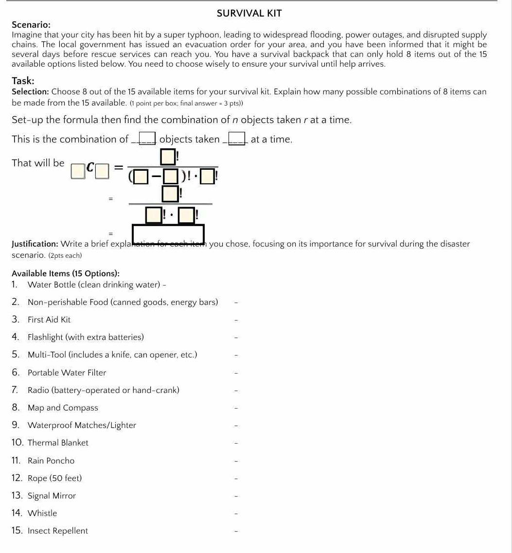 SURVIVAL KIT 
Scenario: 
Imagine that your city has been hit by a super typhoon, leading to widespread flooding, power outages, and disrupted supply 
chains. The local government has issued an evacuation order for your area, and you have been informed that it might be 
several days before rescue services can reach you. You have a survival backpack that can only hold 8 items out of the 15
available options listed below. You need to choose wisely to ensure your survival until help arrives. 
Task: 
Selection: Choose 8 out of the 15 available items for your survival kit. Explain how many possible combinations of 8 items can 
be made from the 15 available. (1 point per box; final answer = 3 pts)) 
Set-up the formula then find the combination of n objects taken r at a time. 
This is the combination of __ □ objects taken _ □  at a time. 
That will be □^C□ = □ !/(□ -□ )!· □ ! 
beginarrayr = □ !/□ !· □ !  =□ endarray
Justification: Write a brief expla you chose, focusing on its importance for survival during the disaster 
scenario. (2pts each) 
Available Items (15 Options): 
1. Water Bottle (clean drinking water) - 
2. Non-perishable Food (canned goods, energy bars) 
3. First Aid Kit 
4. Flashlight (with extra batteries) 
5. Multi-Tool (includes a knife, can opener, etc.) 
6. Portable Water Filter 
7. Radio (battery-operated or hand-crank) 
8. Map and Compass 
9. Waterproof Matches/Lighter 
10. Thermal Blanket 
11. Rain Poncho 
12. Rope (50 feet) 
13. Signal Mirror 
14. Whistle 
15. Insect Repellent