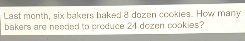 Last month, six bakers baked 8 dozen cookies. How many 
bakers are needed to produce 24 dozen cookies?