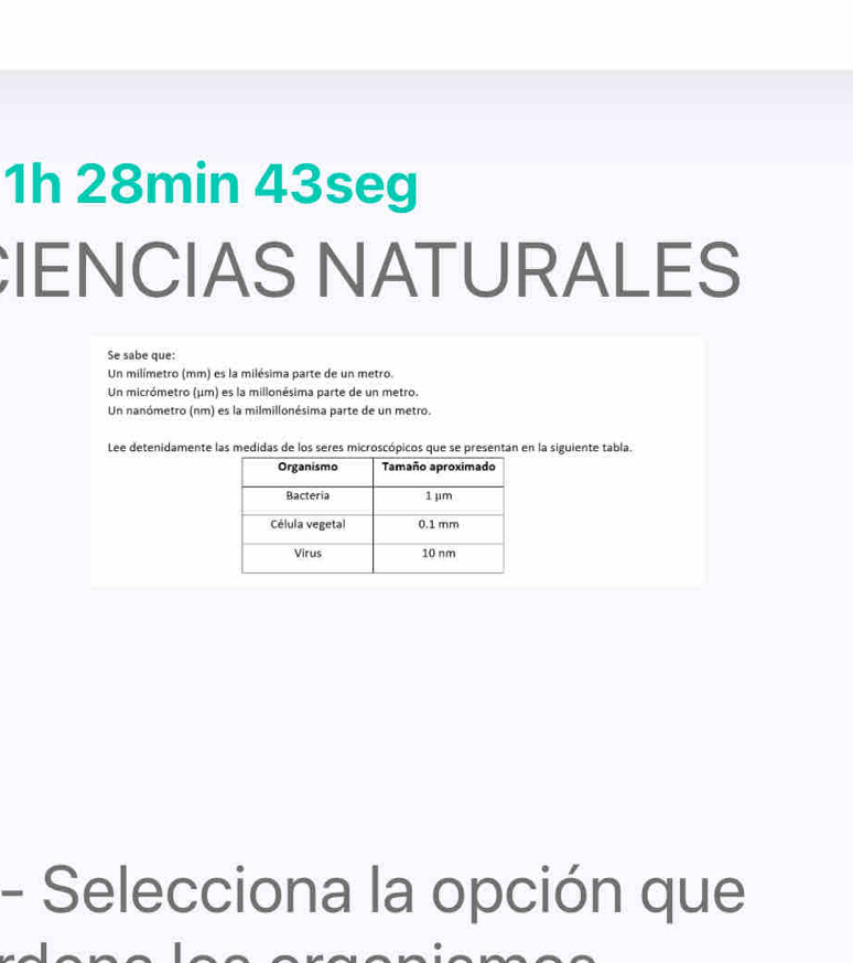 1h 28min 43seg 
IENCIAS NATURALES 
Se sabe que: 
Un milímetro (mm) es la milésima parte de un metro. 
Un micrómetro (μm) es la millonésima parte de un metro. 
Un nanómetro (nm) es la milmillonésima parte de un metro. 
Lee detenidamente las medidas de los seres microscópicos que se presentan en la siguiente tabla. 
- Selecciona la opción que