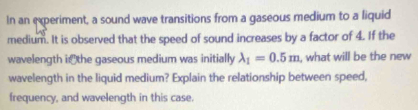 In an experiment, a sound wave transitions from a gaseous medium to a liquid 
medium. It is observed that the speed of sound increases by a factor of 4. If the 
wavelength ithe gaseous medium was initially lambda _1=0.5m , what will be the new 
wavelength in the liquid medium? Explain the relationship between speed, 
frequency, and wavelength in this case.