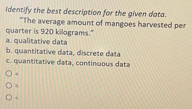 Identify the best description for the given data.
“The average amount of mangoes harvested per
quarter is 920 kilograms.”
a. qualitative data
b. quantitative data, discrete data
c. quantitative data, continuous data
a.
b.
C.