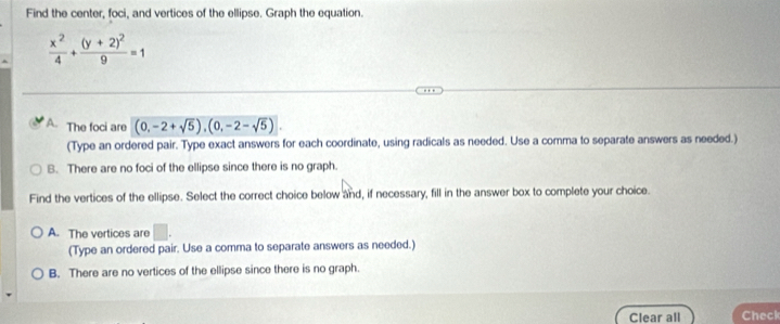 Find the center, foci, and vertices of the ellipse. Graph the equation.
 x^2/4 +frac (y+2)^29=1
A. The foci are (0,-2+sqrt(5)), (0,-2-sqrt(5)). 
(Type an ordered pair. Type exact answers for each coordinate, using radicals as needed. Use a comma to separate answers as needed.)
B. There are no foci of the ellipse since there is no graph.
Find the vertices of the ellipse. Select the correct choice below and, if necessary, fill in the answer box to complete your choice.
A. The vertices are □ . 
(Type an ordered pair. Use a comma to separate answers as needed.)
B. There are no vertices of the ellipse since there is no graph.
Clear all Check