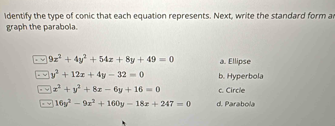 Identify the type of conic that each equation represents. Next, write the standard form ar
graph the parabola.
9x^2+4y^2+54x+8y+49=0
a. Ellipse
y^2+12x+4y-32=0 b. Hyperbola
x^2+y^2+8x-6y+16=0 c. Circle
16y^2-9x^2+160y-18x+247=0 d. Parabola