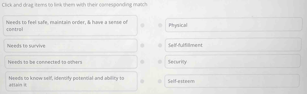 Click and drag items to link them with their corresponding match
Needs to feel safe, maintain order, & have a sense of
control Physical
Needs to survive Self-fulfillment
Needs to be connected to others Security
Needs to know self, identify potential and ability to Self-esteem
attain it