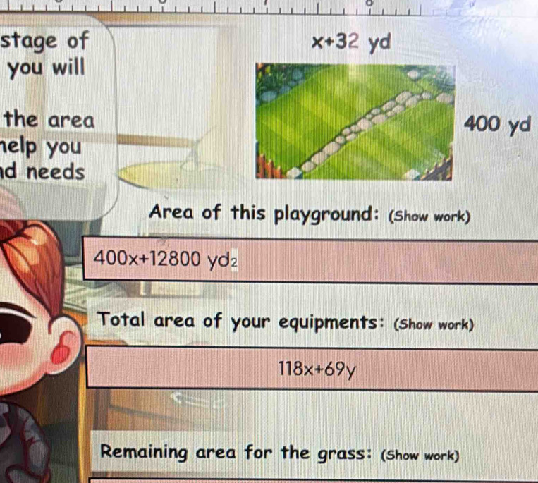 stage of x+32
you will 
the area00 yd 
help you 
d needs 
Area of this playground: (Show work)
400x+12800yd_2
Total area of your equipments: (Show work)
118x+69y
Remaining area for the grass: (Show work)