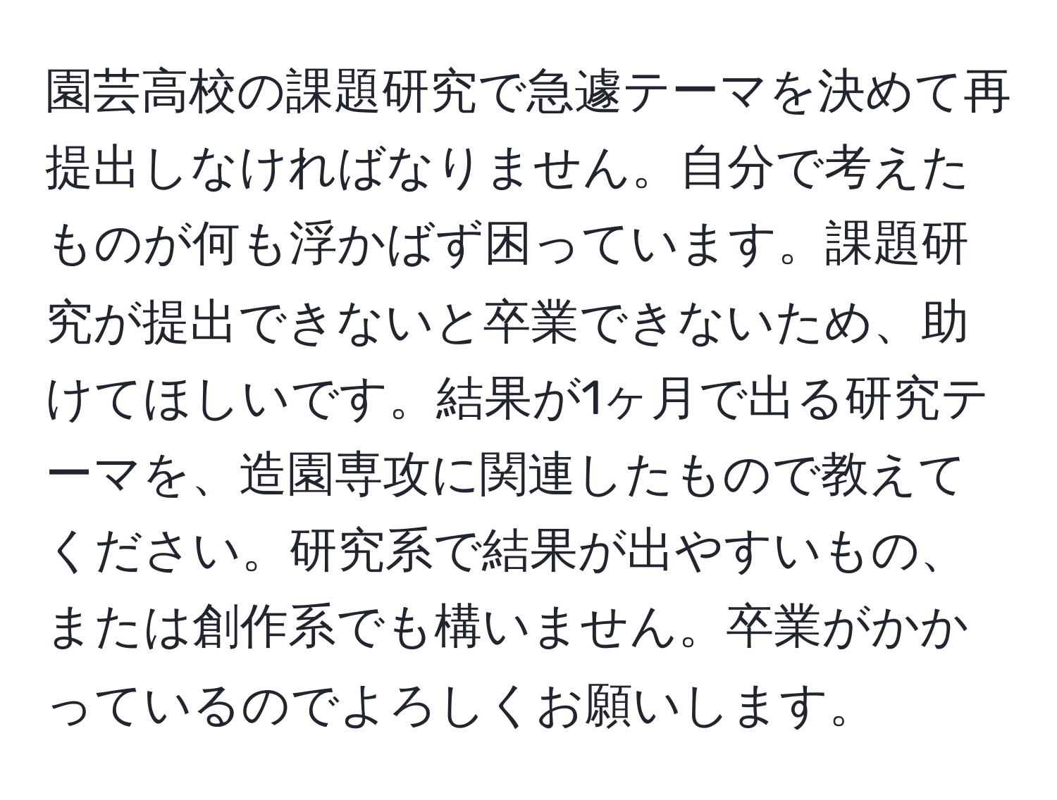 園芸高校の課題研究で急遽テーマを決めて再提出しなければなりません。自分で考えたものが何も浮かばず困っています。課題研究が提出できないと卒業できないため、助けてほしいです。結果が1ヶ月で出る研究テーマを、造園専攻に関連したもので教えてください。研究系で結果が出やすいもの、または創作系でも構いません。卒業がかかっているのでよろしくお願いします。