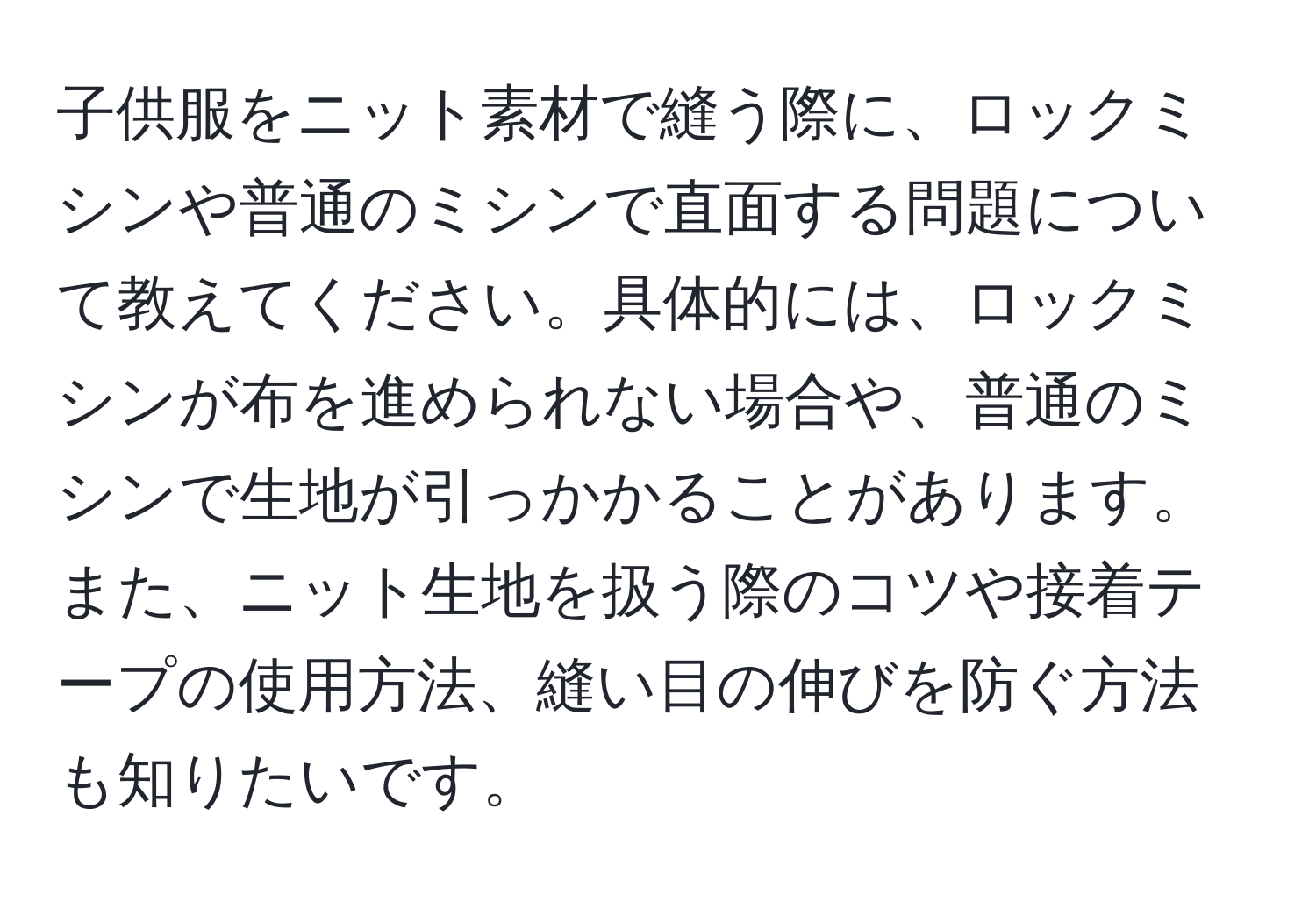 子供服をニット素材で縫う際に、ロックミシンや普通のミシンで直面する問題について教えてください。具体的には、ロックミシンが布を進められない場合や、普通のミシンで生地が引っかかることがあります。また、ニット生地を扱う際のコツや接着テープの使用方法、縫い目の伸びを防ぐ方法も知りたいです。