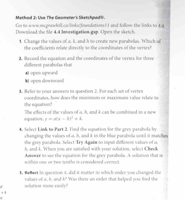 Method 2: Use The Geometer’s Sketchpad®. 
Go to www.mcgrawhill.ca/links/foundations11 and follow the links to 4,4. 
Download the file 4.4 Investigation.gsp. Open the sketch. 
1. Change the values of a, k, and h to create new parabolas. Which of 
the coefficients relate directly to the coordinates of the vertex? 
2. Record the equation and the coordinates of the vertex for three 
different parabolas that 
a) open upward 
b) open downward 
3. Refer to your answers to question 2. For each set of vertex 
coordinates, how does the minimum or maximum value relate to 
the equation? 
The effects of the values of a, h, and k can be combined in a new 
equation, y=a(x-h)^2+k. 
4. Select Link to Part 2. Find the equation for the grey parabola by 
changing the values of a, h, and k in the blue parabola until it matches 
the grey parabola. Select Try Again to input different values of a,
h, and k. When you are satisfied with your solution, select Check 
Answer to see the equation for the grey parabola. A solution that is 
within one or two tenths is considered correct. 
5. Refect In question 4, did it matter in which order you changed the 
values of a, h, and k? Was there an order that helped you find the 
of solution more easily?
+ k
e