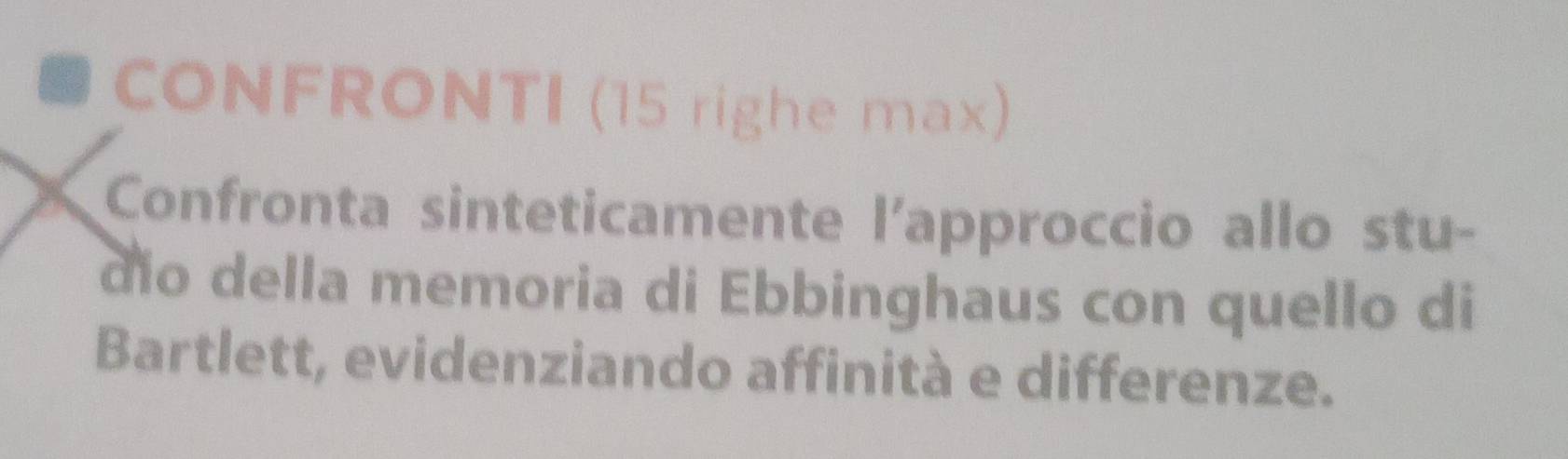 CONFRONTI (15 righe max) 
Confronta sinteticamente l'approccio allo stu- 
dio della memoria di Ebbinghaus con quello di 
Bartlett, evidenziando affinità e differenze.