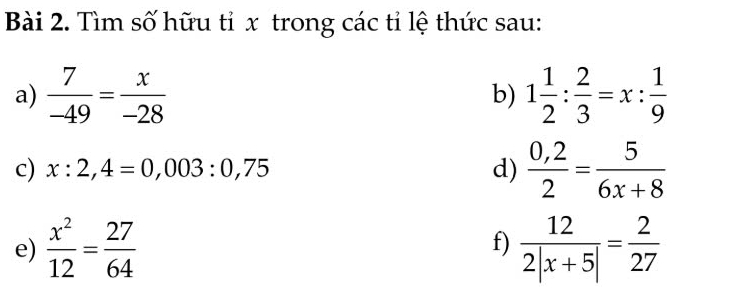 Tìm số hữu tỉ x trong các tỉ lệ thức sau: 
a)  7/-49 = x/-28  b) 1 1/2 : 2/3 =x: 1/9 
c) x:2,4=0,003:0,75 d)  (0,2)/2 = 5/6x+8 
e)  x^2/12 = 27/64   12/2|x+5| = 2/27 
f)