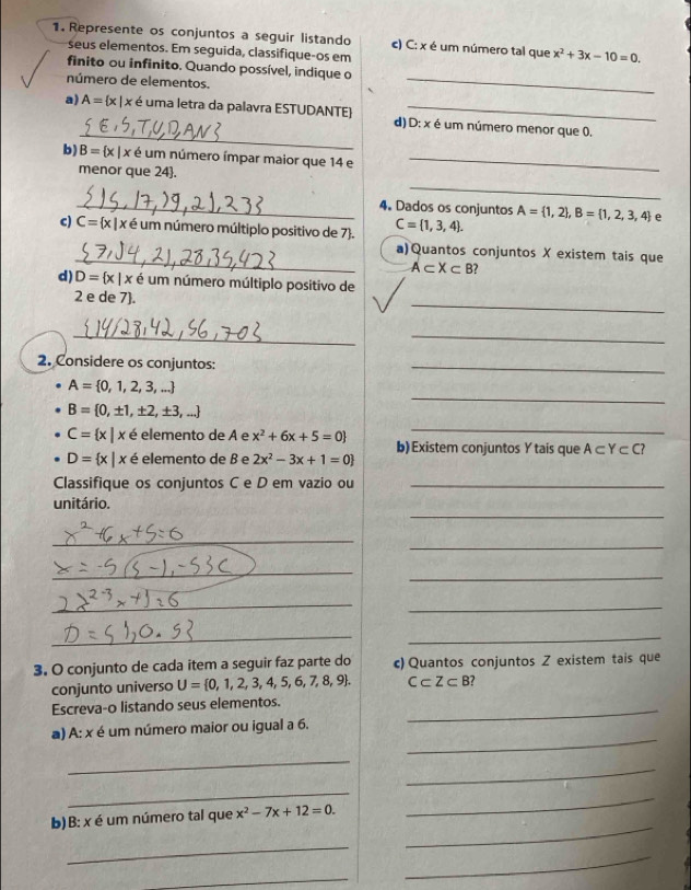 Represente os conjuntos a seguir listando c) C: x é um número tal que x^2+3x-10=0.
seus elementos. Em seguida, classifique-os em
finito ou infinito. Quando possível, indique o
número de elementos.
_
_
a) A= x|x é uma letra da palavra ESTUDANTE) d) D: x é um número menor que 0.
b) B= x|x é é um número ímpar maior que 14 e_
_
menor que 24.
_4. Dados os conjuntos A= 1,2 ,B= 1,2,3,4 e
c) C= x|x x é um número múltiplo positivo de 7. C= 1,3,4 .
_
a)Quantos conjuntos X existem tais que
A⊂ X⊂ B?
d) D= x|x é um número múltiplo positivo de
_
2 e de 7.
_
_
2. Considere os conjuntos:
_
_
A= 0,1,2,3,...
B= 0,± 1,± 2,± 3,...
_
C= x|x é elemento de A e x^2+6x+5=0 b) Existem conjuntos Y tais que A⊂ Y⊂ C?
D= x|x é elemento de B e 2x^2-3x+1=0
Classifique os conjuntos C e D em vazio ou_
_
unitário.
_
_
_
_
_
_
_
_
3. O conjunto de cada item a seguir faz parte do c) Quantos conjuntos Z existem tais que
conjunto universo U= 0,1,2,3,4,5,6,7,8,9 . C⊂ Z⊂ B ?
Escreva-o listando seus elementos._
_
a) A: x é um número maior ou igual a 6.
_
_
_
_
_
b)B: x é um número tal que x^2-7x+12=0.
_
_
_