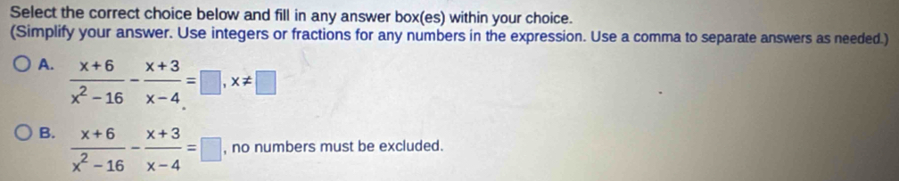 Select the correct choice below and fill in any answer box(es) within your choice.
(Simplify your answer. Use integers or fractions for any numbers in the expression. Use a comma to separate answers as needed.)
A.  (x+6)/x^2-16 - (x+3)/x-4 =□ , x!= □
B.  (x+6)/x^2-16 - (x+3)/x-4 =□ , no numbers must be excluded.