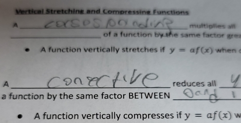 Vertical Stretching and Compressing Functions 
A _multiplies all 
_of a function by the same factor grea 
A function vertically stretches if y= 1 f(x) when 
A_ reduces all_ 
a function by the same factor BETWEEN_ 
A function vertically compresses if y=af(x)