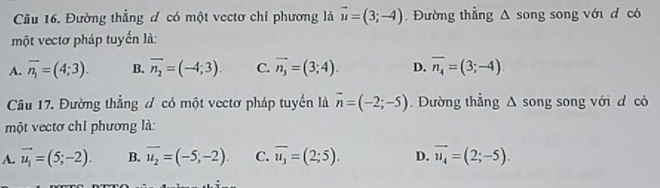 Đường thẳng đ có một vectơ chỉ phương là vector u=(3;-4) Đường thẳng wedge song song với d có
một vectơ pháp tuyến là:
A. overline n_1=(4;3). B. overline n_2=(-4;3). C. vector n_3=(3;4). D. overline n_4=(3;-4)
Câu 17. Đường thẳng đ có một vectơ pháp tuyển là vector n=(-2;-5). Dường thắng △ song song với d có
một vectơ chỉ phương là:
A. vector u_1=(5;-2). B. vector u_2=(-5,-2). C. overline u_3=(2;5). D. vector u_4=(2;-5).