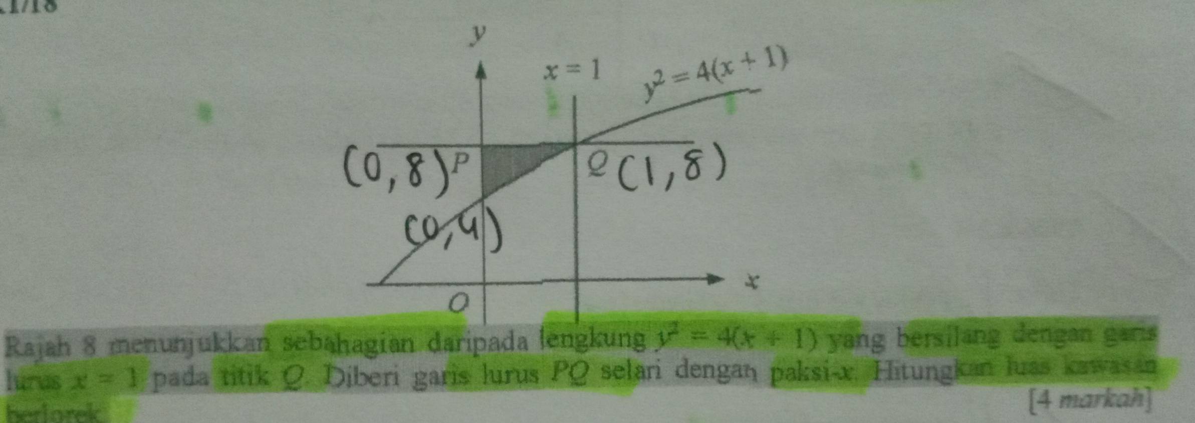 Rajah 8 menunjukkan sebaḥagian daripada lengkung y^2=4(x+1) yang bersilang dengan garis
lurus x=1 pada titik Q. Diberi garis lurus PQ selari dengan paksi-x. Hitungkan luas kawasan
herlorek
[4 markah]