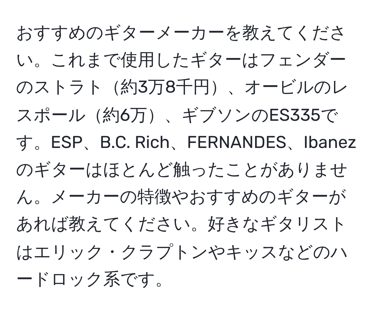 おすすめのギターメーカーを教えてください。これまで使用したギターはフェンダーのストラト約3万8千円、オービルのレスポール約6万、ギブソンのES335です。ESP、B.C. Rich、FERNANDES、Ibanezのギターはほとんど触ったことがありません。メーカーの特徴やおすすめのギターがあれば教えてください。好きなギタリストはエリック・クラプトンやキッスなどのハードロック系です。