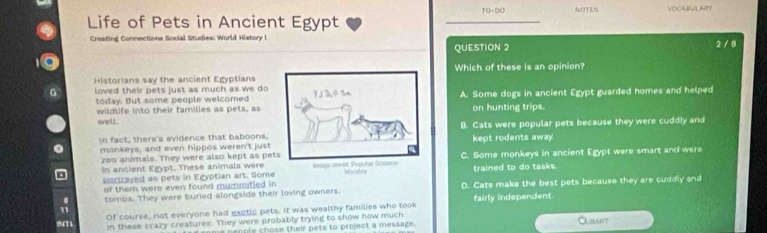 TO-DO NOTES VOCABULAIN
Life of Pets in Ancient Egypt
Creating Connections Social Studies: World History I 2 / 8
QUESTION 2
Historians say the ancient EgyptiansWhich of these is an opinion?
loved their pets just as much as we do 
today. But some people welcomedA. Some dogs in ancient Egypt guarded homes and helped
wildlife into their families as pets, ason hunting trips.
well
In fact, there's evidence that baboons, B. Cats were popular pets because they were cuddly and
monkeys, and even hippos weren't justkept rodents away.
zoo animals. They were also kept as peC. Some monkeys in ancient Egypt were smart and were
in ancient Egypt. These animals weretrained to do tasks.
partrayed as pets in Egyptian art. Some
of them were even found mummified in 
. tombs. They were buried alongside their loving owners. D. Cats make the best pets because they are cuddly and
fairly independent.
94T1 Of course, not everyone had exotic pets. It was wealthy families who took
in these crazy creatures. They were probably trying to show how much Oubmit
d rome people chose their pets to project a message.