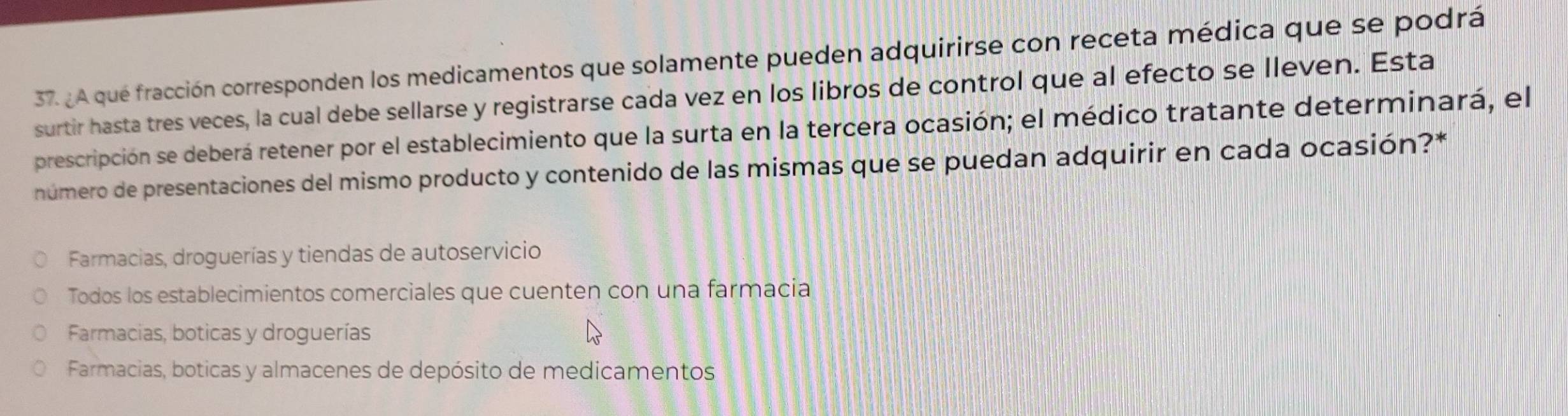 ¿A qué fracción corresponden los medicamentos que solamente pueden adquirirse con receta médica que se podrá
surtir hasta tres veces, la cual debe sellarse y registrarse cada vez en los libros de control que al efecto se lleven. Esta
prescripción se deberá retener por el establecimiento que la surta en la tercera ocasión; el médico tratante determinará, el
número de presentaciones del mismo producto y contenido de las mismas que se puedan adquirir en cada ocasión?*
Farmacias, droguerías y tiendas de autoservicio
Todos los establecimientos comerciales que cuenten con una farmacia
Farmacias, boticas y droguerías
Farmacias, boticas y almacenes de depósito de medicamentos